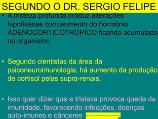 SEGUNDO O DR. SERGIO FELIPE
• A tristeza profunda produz alterações
hipofisárias com aumento do hormônio
ADENOCORTICOTRÓPICO ficando acumulado
no organismo.
• Segundo cientistas da área da
psiconeuroimunologia, há aumento da produção
de cortisol pelas supra-renais.
• Isso quer dizer que a tristeza provoca queda da
imunidade, favorecendo infecções, doenças
auto-imunes e cânceres. Ex: CRUZ FINA
----------------------------
 
