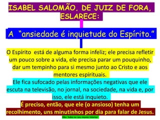 ISABEL SALOMÃO, DE JUIZ DE FORA,
ESLARECE:
A “ansiedade é inquietude do Espírito.”
O Espírito está de alguma forma infeliz; ele precisa refletir
um pouco sobre a vida, ele precisa parar um pouquinho,
dar um tempinho para si mesmo junto ao Cristo e aos
mentores espirituais.
Ele fica sufocado pelas informações negativas que ele
escuta na televisão, no jornal, na sociedade, na vida e, por
isso, ele está inquieto.
É preciso, então, que ele (o ansioso) tenha um
recolhimento, uns minutinhos por dia para falar de Jesus.
Obs: Suba no seu monte interior
 
