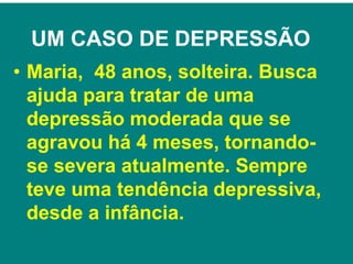 UM CASO DE DEPRESSÃO
• Maria, 48 anos, solteira. Busca
ajuda para tratar de uma
depressão moderada que se
agravou há 4 meses, tornando-
se severa atualmente. Sempre
teve uma tendência depressiva,
desde a infância.
 