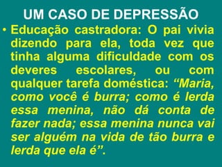 UM CASO DE DEPRESSÃO
• Educação castradora: O pai vivia
dizendo para ela, toda vez que
tinha alguma dificuldade com os
deveres escolares, ou com
qualquer tarefa doméstica: “Maria,
como você é burra; como é lerda
essa menina, não dá conta de
fazer nada; essa menina nunca vai
ser alguém na vida de tão burra e
lerda que ela é”.
 