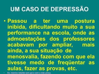 UM CASO DE DEPRESSÃO
• Passou a ter uma postura
inibida, dificultando muito a sua
performance na escola, onde as
admoestações dos professores
acabavam por ampliar, mais
ainda, a sua situação de
•
menosvalia, fazendo com que ela
tivesse medo de freqüentar as
aulas, fazer as provas, etc.
Ex: menino rebelde sem pai e com a mãe presa.
 