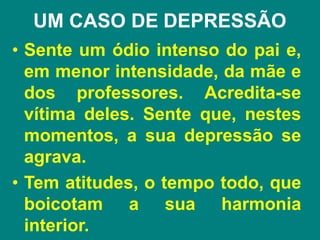 UM CASO DE DEPRESSÃO
• Sente um ódio intenso do pai e,
em menor intensidade, da mãe e
dos professores. Acredita-se
vítima deles. Sente que, nestes
momentos, a sua depressão se
agrava.
• Tem atitudes, o tempo todo, que
boicotam a sua harmonia
interior.
 