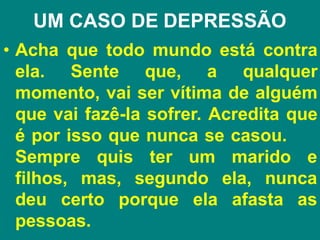UM CASO DE DEPRESSÃO
• Acha que todo mundo está contra
ela. Sente que, a qualquer
momento, vai ser vítima de alguém
que vai fazê-la sofrer. Acredita que
é por isso que nunca se casou.
Sempre
filhos,
quis ter um marido e
mas, segundo ela, nunca
deu certo porque ela afasta as
pessoas.
 