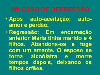 UM CASO DE DEPRESSÃO
• Após auto-aceitação; auto-
amor e perdão.
• Regressão: Em encarnação
anterior Maria tinha marido e 4
filhos. Abandona-os e foge
com um amante. O esposo se
torna alcoólatra e morre
tempos depois, deixando os
filhos órfãos.
 