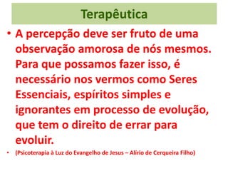 Terapêutica
• A percepção deve ser fruto de uma
observação amorosa de nós mesmos.
Para que possamos fazer isso, é
necessário nos vermos como Seres
Essenciais, espíritos simples e
ignorantes em processo de evolução,
que tem o direito de errar para
evoluir.
• (Psicoterapia à Luz do Evangelho de Jesus – Alírio de Cerqueira Filho)
 