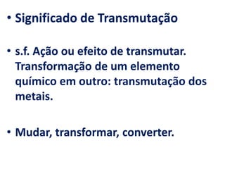 • Significado de Transmutação
• s.f. Ação ou efeito de transmutar.
Transformação de um elemento
químico em outro: transmutação dos
metais.
• Mudar, transformar, converter.
 