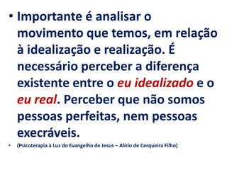 • Importante é analisar o
movimento que temos, em relação
à idealização e realização. É
necessário perceber a diferença
existente entre o eu idealizado e o
eu real. Perceber que não somos
pessoas perfeitas, nem pessoas
execráveis.
• (Psicoterapia à Luz do Evangelho de Jesus – Alírio de Cerqueira Filho)
 