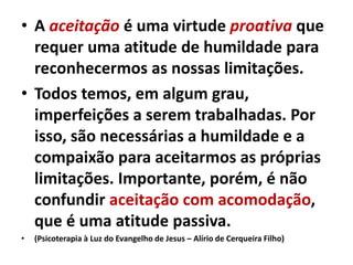 • A aceitação é uma virtude proativa que
requer uma atitude de humildade para
reconhecermos as nossas limitações.
• Todos temos, em algum grau,
imperfeições a serem trabalhadas. Por
isso, são necessárias a humildade e a
compaixão para aceitarmos as próprias
limitações. Importante, porém, é não
confundir aceitação com acomodação,
que é uma atitude passiva.
• (Psicoterapia à Luz do Evangelho de Jesus – Alírio de Cerqueira Filho)
 