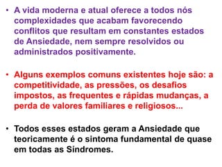 • A vida moderna e atual oferece a todos nós
complexidades que acabam favorecendo
conflitos que resultam em constantes estados
de Ansiedade, nem sempre resolvidos ou
administrados positivamente.
• Alguns exemplos comuns existentes hoje são: a
competitividade, as pressões, os desafios
impostos, as frequentes e rápidas mudanças, a
perda de valores familiares e religiosos...
• Todos esses estados geram a Ansiedade que
teoricamente é o sintoma fundamental de quase
em todas as Síndromes.
 