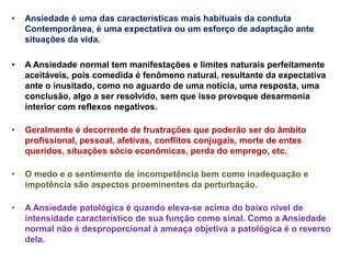 • Ansiedade é uma das características mais habituais da conduta
Contemporânea, é uma expectativa ou um esforço de adaptação ante
situações da vida.
• A Ansiedade normal tem manifestações e limites naturais perfeitamente
aceitáveis, pois comedida é fenômeno natural, resultante da expectativa
ante o inusitado, como no aguardo de uma notícia, uma resposta, uma
conclusão, algo a ser resolvido, sem que isso provoque desarmonia
interior com reflexos negativos.
• Geralmente é decorrente de frustrações que poderão ser do âmbito
profissional, pessoal, afetivas, conflitos conjugais, morte de entes
queridos, situações sócio econômicas, perda do emprego, etc.
• O medo e o sentimento de incompetência bem como inadequação e
impotência são aspectos proeminentes da perturbação.
• A Ansiedade patológica é quando eleva-se acima do baixo nível de
intensidade característico de sua função como sinal. Como a Ansiedade
normal não é desproporcional à ameaça objetiva a patológica é o reverso
dela.
 