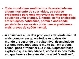 • Todo mundo tem sentimentos de ansiedade em
algum momento de suas vidas, se está se
preparando para uma entrevista de emprego ou
educando uma criança. É normal sentir ansiedade
em situações cotidianas, porém a ansiedade
persistente e excessiva pode causar problemas
mais graves de saúde mental.
• A ansiedade é um dos problemas de saúde mental
mais comuns em quase todos os países do
mundo e, apesar de um baixo nível de ansiedade
ser uma força motivadora muito útil, em alguns
casos, pode atrapalhar sua vida. A apresentação
explora o que a ansiedade é, como isso nos afeta
e o que fazer se for além de um nível "saudável".
 