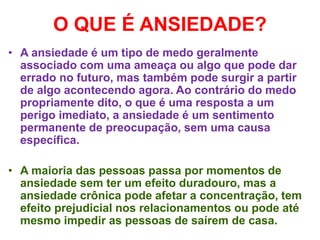 O QUE É ANSIEDADE?
• A ansiedade é um tipo de medo geralmente
associado com uma ameaça ou algo que pode dar
errado no futuro, mas também pode surgir a partir
de algo acontecendo agora. Ao contrário do medo
propriamente dito, o que é uma resposta a um
perigo imediato, a ansiedade é um sentimento
permanente de preocupação, sem uma causa
específica.
• A maioria das pessoas passa por momentos de
ansiedade sem ter um efeito duradouro, mas a
ansiedade crônica pode afetar a concentração, tem
efeito prejudicial nos relacionamentos ou pode até
mesmo impedir as pessoas de saírem de casa.
 