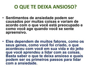 O QUE TE DEIXA ANSIOSO?
• Sentimentos de ansiedade podem ser
causados por muitas coisas e variam de
acordo com o que você está preocupado e
como você age quando você se sente
apreensivo.
• Eles dependem de muitos fatores, como os
seus genes, como você foi criado, o que
aconteceu com você em sua vida e do jeito
que você aprendeu a lidar com as coisas.
Basta saber o que te deixa ansioso e quais
podem ser os primeiros passos para lidar
com a ansiedade.
 