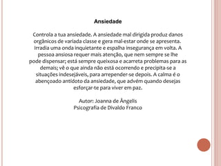 Ansiedade
Controla a tua ansiedade. A ansiedade mal dirigida produz danos
orgânicos de variada classe e gera mal-estar onde se apresenta.
Irradia uma onda inquietante e espalha insegurança em volta. A
pessoa ansiosa requer mais atenção, que nem sempre se lhe
pode dispensar; está sempre queixosa e acarreta problemas para as
demais; vê o que ainda não está ocorrendo e precipita-se a
situações indesejáveis, para arrepender-se depois. A calma é o
abençoado antídoto da ansiedade, que advém quando desejas
esforçar-te para viver em paz.
Autor: Joanna de Ângelis
Psicografia de Divaldo Franco
 