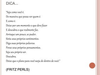 DICA...
“Seja como você é.
De maneira que possa ver quem é.
E como é.
Deixe por um momento o que deve fazer
E descubra o que realmente faz.
Arrisque um pouco, se puder.
Sinta seus próprios sentimentos.
Diga suas próprias palavras.
Pense seus próprios pensamentos.
Seja seu próprio ser.
Descubra.
Deixe que o plano para você surja de dentro de você.”
(FRITZ PERLS)
 