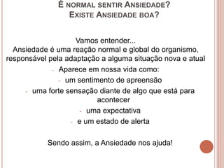 É NORMAL SENTIR ANSIEDADE?
EXISTE ANSIEDADE BOA?
Vamos entender...
Ansiedade é uma reação normal e global do organismo,
responsável pela adaptação a alguma situação nova e atual
- Aparece em nossa vida como:
- um sentimento de apreensão
- uma forte sensação diante de algo que está para
acontecer
- uma expectativa
- e um estado de alerta
Sendo assim, a Ansiedade nos ajuda!
 