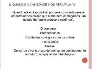 E QUANDO A ANSIEDADE NOS ATRAPALHA?
- Quando ela é responsável por uma constante pressa
em terminar as coisas que ainda nem começamos, um
estado de "susto crônico e contínuo".
- O que gera:
- Preocupações
- Exigências consigo e com os outros
- Insatisfação
- Pressa
- Deixar de viver o presente, pensando continuamente
no futuro, no que ainda não chegou!
 