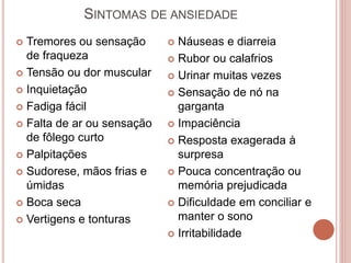 SINTOMAS DE ANSIEDADE
 Tremores ou sensação
de fraqueza
 Tensão ou dor muscular
 Inquietação
 Fadiga fácil
 Falta de ar ou sensação
de fôlego curto
 Palpitações
 Sudorese, mãos frias e
úmidas
 Boca seca
 Vertigens e tonturas
 Náuseas e diarreia
 Rubor ou calafrios
 Urinar muitas vezes
 Sensação de nó na
garganta
 Impaciência
 Resposta exagerada à
surpresa
 Pouca concentração ou
memória prejudicada
 Dificuldade em conciliar e
manter o sono
 Irritabilidade
 
