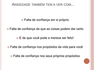 ANSIEDADE TAMBÉM TEM A VER COM...
 Falta de confiança em si próprio
 Falta de confiança de que as coisas podem dar certo
 E de que você pode e merece ser feliz!
 Falta de confiança nos propósitos da vida para você
 Falta de confiança nos seus próprios propósitos
 