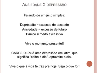 ANSIEDADE X DEPRESSÃO
Falando de um jeito simples:
Depressão = excesso de passado
Ansiedade = excesso de futuro
Pânico = medo excessivo
Viva o momento presente!!
CARPE DIEM é uma expressão em latim, que
significa “colha o dia”, aproveite o dia.
Viva o que a vida te traz pra hoje! Seja o que for!
 
