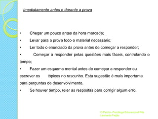 Imediatamente antes e durante a prova

•

Chegar um pouco antes da hora marcada;

•

Levar para a prova todo o material necessário;

•

Ler todo o enunciado da prova antes de começar a responder;

•

Começar a responder pelas questões mais fáceis, controlando o

tempo;
•

Fazer um esquema mental antes de começar a responder ou

escrever os

tópicos no rascunho. Esta sugestão é mais importante

para perguntas de desenvolvimento.
•

Se houver tempo, reler as respostas para corrigir algum erro.

O Psizito- Psicóloga Educacional Rita
Leonardo Feijão

 