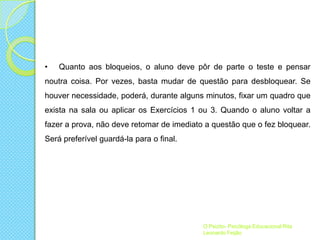 •

Quanto aos bloqueios, o aluno deve pôr de parte o teste e pensar

noutra coisa. Por vezes, basta mudar de questão para desbloquear. Se

houver necessidade, poderá, durante alguns minutos, fixar um quadro que
exista na sala ou aplicar os Exercícios 1 ou 3. Quando o aluno voltar a
fazer a prova, não deve retomar de imediato a questão que o fez bloquear.
Será preferível guardá-la para o final.

O Psizito- Psicóloga Educacional Rita
Leonardo Feijão

 