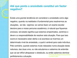 Até que ponto a ansiedade constitui um factor
negativo?

Existe uma grande tendência em considerar a ansiedade como algo
negativo, quando na realidade é fundamental para resolvermos as
situações, se não vejamos: se vamos fazer um exame escolar
decisivo para o nosso percurso académico, é natural que fiquemos
ansiosos, tal estado significa que estamos empenhados, sentimos o
dever e a responsabilidade de resolver esta situação. Para que isso

ocorra é necessário estar alerta e só acontece se tivermos um
determinado nível de ansiedade, o qual é variável para cada indivíduo.
Pelo contrário, quando estamos muito relaxados numa situação desta
natureza, das duas uma, ou não estudamos e sabemos de antemão

que vai ser difícil ultrapassar o obstáculo, ou então sabemos dominar
perfeitamente a situação.

O Psizito- Psicóloga Educacional Rita
Leonardo Feijão

 