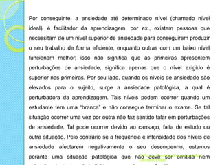 Por conseguinte, a ansiedade até determinado nível (chamado nível
ideal), é facilitador da aprendizagem, por ex., existem pessoas que
necessitam de um nível superior de ansiedade para conseguirem produzir
o seu trabalho de forma eficiente, enquanto outras com um baixo nível
funcionam melhor; isso não significa que as primeiras apresentem
perturbações de ansiedade, significa apenas que o nível exigido é
superior nas primeiras. Por seu lado, quando os níveis de ansiedade são
elevados para o sujeito, surge a ansiedade patológica, a qual é
perturbadora da aprendizagem. Tais níveis podem ocorrer quando um
estudante tem uma “branca” e não consegue terminar o exame. Se tal
situação ocorrer uma vez por outra não faz sentido falar em perturbações
de ansiedade. Tal pode ocorrer devido ao cansaço, falta de estudo ou

outra situação. Pelo contrário se a frequência e intensidade dos níveis de
ansiedade afectarem negativamente o seu desempenho, estamos
O
Psicóloga
perante uma situação patológica que nãoPsizito- Feijão Educacional Rita
deve ser omitida nem
Leonardo

 