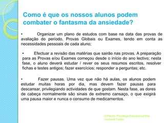 Como é que os nossos alunos podem
combater o fantasma da ansiedade?
•
Organizar um plano de estudos com base na data das provas de
avaliação do período, Provas Globais ou Exames, tendo em conta as
necessidades pessoais de cada aluno;
•
Efectuar a revisão das matérias que sairão nas provas. A preparação
para as Provas e/ou Exames começou desde o início do ano lectivo; nesta
fase, o aluno deverá estudar / rever os seus resumos escritos, resolver
fichas e testes antigos; fazer exercícios; responder a perguntas; etc.

•
Fazer pausas. Uma vez que não há aulas, os alunos podem
estudar muitas horas por dia, mas devem fazer pausas para
descansar, privilegiando actividades de que gostam. Nesta fase, as dores
de cabeça normalmente são sinais de extremo cansaço, o que exigirá
uma pausa maior e nunca o consumo de medicamentos.

O Psizito- Psicóloga Educacional Rita
Leonardo Feijão

 