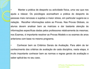 •

Manter a prática de desporto ou actividade física, uma vez que nos

ajuda a relaxar. Os psicólogos aconselham a prática do desporto às
pessoas mais nervosas e sujeitas a maior stress, em particular sugere-se a
natação. Recolher informações sobre as Provas. Nas Provas Globais, os
alunos devem analisar bem as matrizes e dar bastante atenção às

informações específicas dadas pelos professores relativamente às mesmas;
nos Exames, é importante resolver as Provas Modelo e os exames de anos
anteriores com base no mesmo programa.

•

Conhecer bem os Critérios Gerais de Avaliação. Para além de ter

conhecimento dos critérios de avaliação de cada disciplina, nesta etapa, é
muito importante conhecer bem as normas e regras gerais de avaliação e
saber aplicá-las no seu caso.
O Psizito- Psicóloga Educacional Rita
Leonardo Feijão

 