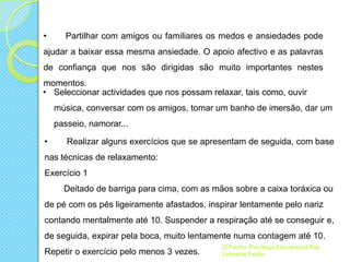 •

Partilhar com amigos ou familiares os medos e ansiedades pode

ajudar a baixar essa mesma ansiedade. O apoio afectivo e as palavras
de confiança que nos são dirigidas são muito importantes nestes
momentos.
• Seleccionar actividades que nos possam relaxar, tais como, ouvir
música, conversar com os amigos, tomar um banho de imersão, dar um
passeio, namorar...
•

Realizar alguns exercícios que se apresentam de seguida, com base

nas técnicas de relaxamento:
Exercício 1
Deitado de barriga para cima, com as mãos sobre a caixa toráxica ou
de pé com os pés ligeiramente afastados, inspirar lentamente pelo nariz
contando mentalmente até 10. Suspender a respiração até se conseguir e,
de seguida, expirar pela boca, muito lentamente numa contagem até 10.
Repetir o exercício pelo menos 3 vezes.

O Psizito- Psicóloga Educacional Rita
Leonardo Feijão

 