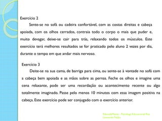 Exercício 2
Sente-se no sofá ou cadeira confortável, com as costas direitas e cabeça
apoiada, com os olhos cerrados, contraia todo o corpo o mais que puder e,
muito devagar, deixe-se cair para trás, relaxando todos os músculos. Este
exercício terá melhores resultados se for praticado pelo aluno 2 vezes por dia,
durante o tempo em que andar mais nervoso.
Exercício 3
Deite-se na sua cama, de barriga para cima, ou sente-se à vontade no sofá com
a cabeça bem apoiada e as mãos sobre as pernas. Feche os olhos e imagine uma
cena relaxante, pode ser uma recordação ou acontecimento recente ou algo
totalmente imaginado. Passe pelo menos 10 minutos com essa imagem positiva na
cabeça. Este exercício pode ser conjugado com o exercício anterior.

EducadaMente - Psicóloga Educacional Rita
Leonardo Feijão

 