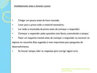 Imediatamente antes e durante a prova

•

Chegar um pouco antes da hora marcada;

•

Levar para a prova todo o material necessário;

•

Ler todo o enunciado da prova antes de começar a responder;

•

Começar a responder pelas questões mais fáceis, controlando o tempo;

•

Fazer um esquema mental antes de começar a responder ou escrever os

tópicos no rascunho. Esta sugestão é mais importante para perguntas de
desenvolvimento.
•

Se houver tempo, reler as respostas para corrigir algum erro.

EducadaMente - Psicóloga Educacional Rita
Leonardo Feijão

 