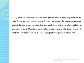 •

Quanto aos bloqueios, o aluno deve pôr de parte o teste e pensar noutra

coisa. Por vezes, basta mudar de questão para desbloquear. Se houver necessidade,
poderá, durante alguns minutos, fixar um quadro que exista na sala ou aplicar os
Exercícios 1 ou 3. Quando o aluno voltar a fazer a prova, não deve retomar de
imediato a questão que o fez bloquear. Será preferível guardá-la para o final.

EducadaMente - Psicóloga Educacional Rita
Leonardo Feijão

 