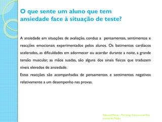 O que sente um aluno que tem
ansiedade face à situação de teste?
A ansiedade em situações de avaliação, conduz a pensamentos, sentimentos e
reacções emocionais experimentados pelos alunos. Os batimentos cardíacos
acelerados, as dificuldades em adormecer ou acordar durante a noite, a grande

tensão muscular, as mãos suadas, são alguns dos sinais físicos que traduzem
níveis elevados de ansiedade.
Estas reacções são acompanhadas de pensamentos e sentimentos negativos
relativamente a um desempenho nas provas.

EducadaMente - Psicóloga Educacional Rita
Leonardo Feijão

 