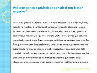 Até que ponto a ansiedade constitui um factor
negativo?
Existe uma grande tendência em considerar a ansiedade como algo negativo,
quando na realidade é fundamental para resolvermos as situações, se não
vejamos: se vamos fazer um exame escolar decisivo para o nosso percurso
académico, é natural que fiquemos ansiosos, tal estado significa que estamos
empenhados, sentimos o dever e a responsabilidade de resolver esta situação.
Para que isso ocorra é necessário estar alerta e só acontece se tivermos um
determinado nível de ansiedade, o qual é variável para cada indivíduo. Pelo
contrário, quando estamos muito relaxados numa situação desta natureza, das
duas uma, ou não estudamos e sabemos de antemão que vai ser difícil

ultrapassar o obstáculo, ou então sabemos dominar perfeitamente a situação.
EducadaMente - Psicóloga Educacional Rita
Leonardo Feijão

 