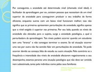 Por conseguinte, a ansiedade até determinado nível (chamado nível ideal), é
facilitador da aprendizagem, por ex., existem pessoas que necessitam de um nível
superior de ansiedade para conseguirem produzir o seu trabalho de forma
eficiente, enquanto outras com um baixo nível funcionam melhor; isso não
significa que as primeiras apresentem perturbações de ansiedade, significa apenas
que o nível exigido é superior nas primeiras. Por seu lado, quando os níveis de
ansiedade são elevados para o sujeito, surge a ansiedade patológica, a qual é
perturbadora da aprendizagem. Tais níveis podem ocorrer quando um estudante
tem uma “branca” e não consegue terminar o exame. Se tal situação ocorrer
uma vez por outra não faz sentido falar em perturbações de ansiedade. Tal pode
ocorrer devido ao cansaço, falta de estudo ou outra situação. Pelo contrário se a
frequência e intensidade dos níveis de ansiedade afectarem negativamente o seu
desempenho, estamos perante uma situação patológica que não deve ser omitida
nem subestimada, tanto pelo indivíduo como pelos seus familiares
O Psizito- Psicóloga Educacional Rita
Leonardo Feijão

 