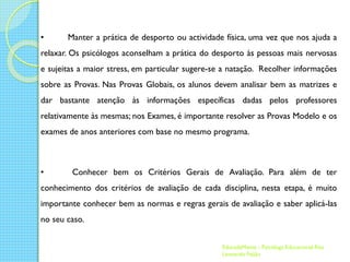 •

Manter a prática de desporto ou actividade física, uma vez que nos ajuda a

relaxar. Os psicólogos aconselham a prática do desporto às pessoas mais nervosas
e sujeitas a maior stress, em particular sugere-se a natação. Recolher informações
sobre as Provas. Nas Provas Globais, os alunos devem analisar bem as matrizes e

dar bastante atenção às informações específicas dadas pelos professores
relativamente às mesmas; nos Exames, é importante resolver as Provas Modelo e os
exames de anos anteriores com base no mesmo programa.

•

Conhecer bem os Critérios Gerais de Avaliação. Para além de ter

conhecimento dos critérios de avaliação de cada disciplina, nesta etapa, é muito
importante conhecer bem as normas e regras gerais de avaliação e saber aplicá-las

no seu caso.
EducadaMente - Psicóloga Educacional Rita
Leonardo Feijão

 