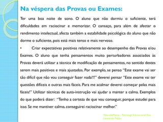 Na véspera das Provas ou Exames:
Ter uma boa noite de sono. O aluno que não dormiu o suficiente, terá
dificuldades em raciocinar e memorizar. O cansaço, para além de afectar o
rendimento intelectual, afecta também a estabilidade psicológica do aluno que não
dorme o suficiente, pois está mais tenso e mais nervoso.
•

Criar expectativas positivas relativamente ao desempenho das Provas e/ou

Exames. O aluno que tenha pensamentos muito perturbadores associados às
Provas deverá utilizar a técnica de modificação de pensamentos, no sentido destes
serem mais positivos e mais ajustados. Por exemplo, se penso “Este exame vai ser

tão difícil que não vou conseguir fazer nada!!!” deverei pensar “Este exame vai ter
questões difíceis e outras mais fáceis. Para me acalmar deverei começar pelas mais
fáceis!” Utilizar técnicas de auto-instrução vai ajudar a manter a calma. Exemplos
do que poderá dizer: “Tenho a certeza de que vou conseguir, porque estudei para

isso. Se me mantiver calmo, conseguirei raciocinar melhor.”
EducadaMente - Psicóloga Educacional Rita
Leonardo Feijão

 