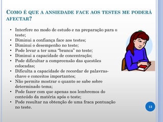 COMO É QUE A ANSIEDADE FACE AOS TESTES ME PODERÁ
AFECTAR?
12
• Interfere no modo de estudo e na preparação para o
teste;
• Diminui a confiança face aos testes;
• Diminui o desempenho no teste;
• Pode levar a ter uma “branca” no teste;
• Diminui a capacidade de concentração;
• Pode dificultar a compreensão das questões
colocadas;
• Dificulta a capacidade de recordar de palavras-
chave e conceitos importantes;
• Não permite mostrar o quanto se sabe sobre
determinado tema;
• Pode fazer com que apenas nos lembremos do
conteúdo da matéria após o teste;
• Pode resultar na obtenção de uma fraca pontuação
no teste.
 