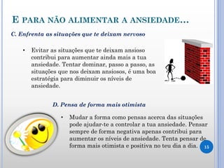 E PARA NÃO ALIMENTAR A ANSIEDADE…
15
• Evitar as situações que te deixam ansioso
contribui para aumentar ainda mais a tua
ansiedade. Tentar dominar, passo a passo, as
situações que nos deixam ansiosos, é uma boa
estratégia para diminuir os níveis de
ansiedade.
• Mudar a forma como pensas acerca das situações
pode ajudar-te a controlar a tua ansiedade. Pensar
sempre de forma negativa apenas contribui para
aumentar os níveis de ansiedade. Tenta pensar de
forma mais otimista e positiva no teu dia a dia.
C. Enfrenta as situações que te deixam nervoso
D. Pensa de forma mais otimista
 
