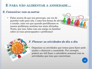 E PARA NÃO ALIMENTAR A ANSIEDADE…
16
E. Comunicar com os outros
• Falar acerca do que nos preocupa, em vez de
guardar tudo para nós, é uma boa forma de aliviar
a tensão, uma vez que quando partilhamos os
nossos problemas sentimo-nos mais aliviados.
Tenta, por isso, falar com um amigo ou familiar
sobre as tuas preocupações e problemas!
F. Planear as atividades do dia a dia
• Organizar as atividades que temos para fazer pode
ajudar a diminuir a ansiedade. Por exemplo,
poderá ser útil fazer o calendário semanal com as
actividades que tens que concretizar.
 