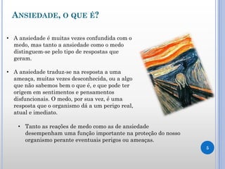 ANSIEDADE, O QUE É?
5
• A ansiedade é muitas vezes confundida com o
medo, mas tanto a ansiedade como o medo
distinguem-se pelo tipo de respostas que
geram.
• A ansiedade traduz-se na resposta a uma
ameaça, muitas vezes desconhecida, ou a algo
que não sabemos bem o que é, e que pode ter
origem em sentimentos e pensamentos
disfuncionais. O medo, por sua vez, é uma
resposta que o organismo dá a um perigo real,
atual e imediato.
• Tanto as reações de medo como as de ansiedade
desempenham uma função importante na proteção do nosso
organismo perante eventuais perigos ou ameaças.
 