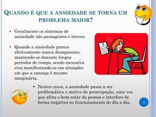 QUANDO É QUE A ANSIEDADE SE TORNA UM
PROBLEMA MAIOR?
7
• Geralmente os sintomas de
ansiedade são passageiros e breves.
• Quando a ansiedade parece
efetivamente nunca desaparecer,
mantendo-se durante longos
períodos de tempo, sendo excessiva
e/ou manifestando-se em situações
em que a ameaça é mesmo
imaginária.
 Nestes casos, a ansiedade passa a ser
problemática e motivo de preocupação, uma vez
que afeta o bem estar da pessoa e interfere de
forma negativa no funcionamento do dia a dia.
 
