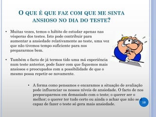 O QUE É QUE FAZ COM QUE ME SINTA
ANSIOSO NO DIA DO TESTE?
10
• Muitas vezes, temos o hábito de estudar apenas nas
vésperas dos testes. Isto pode contribuir para
aumentar a ansiedade relativamente ao teste, uma vez
que não tivemos tempo suficiente para nos
prepararmos bem.
• Também o facto de já termos tido uma má experiência
num teste anterior, pode fazer com que fiquemos mais
ansiosos e preocupados com a possibilidade de que o
mesmo possa repetir-se novamente.
• A forma como pensamos e encaramos a situação de avaliação
pode influenciar os nossos níveis de ansiedade. O facto de nos
prepocuparmos em demasiado com o teste; o querer ser o
melhor; o querer ter tudo certo ou ainda o achar que não se é
capaz de fazer o teste só gera mais ansiedade.
 