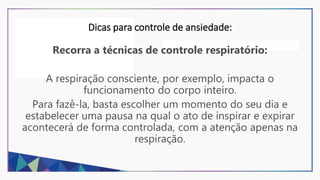 Dicas para controle de ansiedade:
Recorra a técnicas de controle respiratório:
A respiração consciente, por exemplo, impacta o
funcionamento do corpo inteiro.
Para fazê-la, basta escolher um momento do seu dia e
estabelecer uma pausa na qual o ato de inspirar e expirar
acontecerá de forma controlada, com a atenção apenas na
respiração.
 