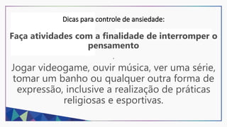 Dicas para controle de ansiedade:
Faça atividades com a finalidade de interromper o
pensamento
.
Jogar videogame, ouvir música, ver uma série,
tomar um banho ou qualquer outra forma de
expressão, inclusive a realização de práticas
religiosas e esportivas.
 