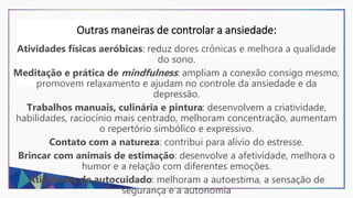 Outras maneiras de controlar a ansiedade:
Atividades físicas aeróbicas: reduz dores crônicas e melhora a qualidade
do sono.
Meditação e prática de mindfulness: ampliam a conexão consigo mesmo,
promovem relaxamento e ajudam no controle da ansiedade e da
depressão.
Trabalhos manuais, culinária e pintura: desenvolvem a criatividade,
habilidades, raciocínio mais centrado, melhoram concentração, aumentam
o repertório simbólico e expressivo.
Contato com a natureza: contribui para alívio do estresse.
Brincar com animais de estimação: desenvolve a afetividade, melhora o
humor e a relação com diferentes emoções.
Atividades de autocuidado: melhoram a autoestima, a sensação de
segurança e a autonomia
 