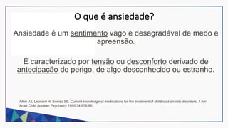 O que é ansiedade?
Ansiedade é um sentimento vago e desagradável de medo e
apreensão.
É caracterizado por tensão ou desconforto derivado de
antecipação de perigo, de algo desconhecido ou estranho.
Allen AJ, Leonard H, Swedo SE. Current knowledge of medications for the treatment of childhood anxiety disorders. J Am
Acad Child Adolesc Psychiatry 1995;34:976-86.
 