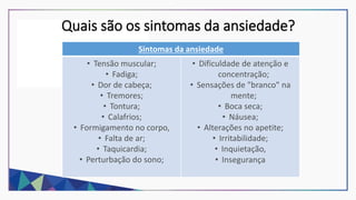 Quais são os sintomas da ansiedade?
Sintomas da ansiedade
• Tensão muscular;
• Fadiga;
• Dor de cabeça;
• Tremores;
• Tontura;
• Calafrios;
• Formigamento no corpo,
• Falta de ar;
• Taquicardia;
• Perturbação do sono;
• Dificuldade de atenção e
concentração;
• Sensações de "branco" na
mente;
• Boca seca;
• Náusea;
• Alterações no apetite;
• Irritabilidade;
• Inquietação,
• Insegurança
 